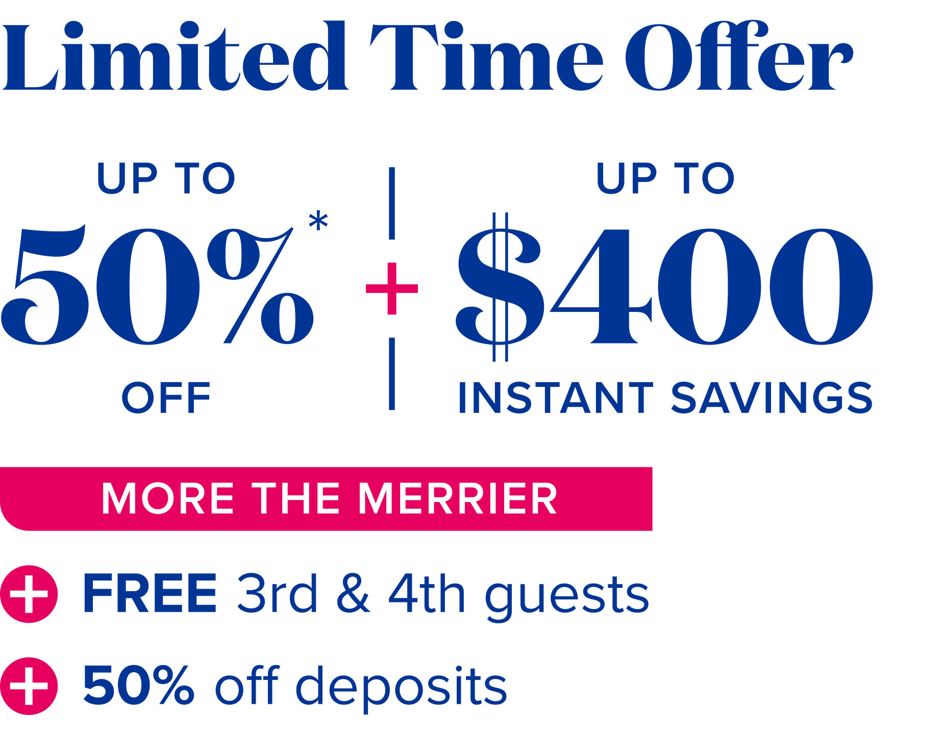 limited time offer, up to $400 instant savings + up to 50% off - More the merrier: free 3rd and 4th guests + 50% off deposits 