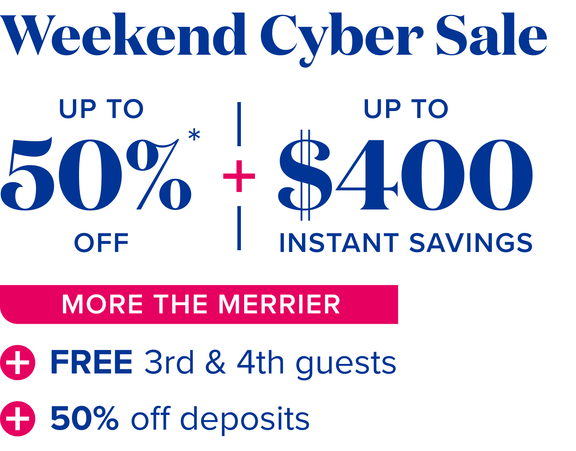 weekend cyber sale,  up to 50% off + up to $400 instant savings - More the merrier: free 3rd and 4th guests + 50% off deposits 