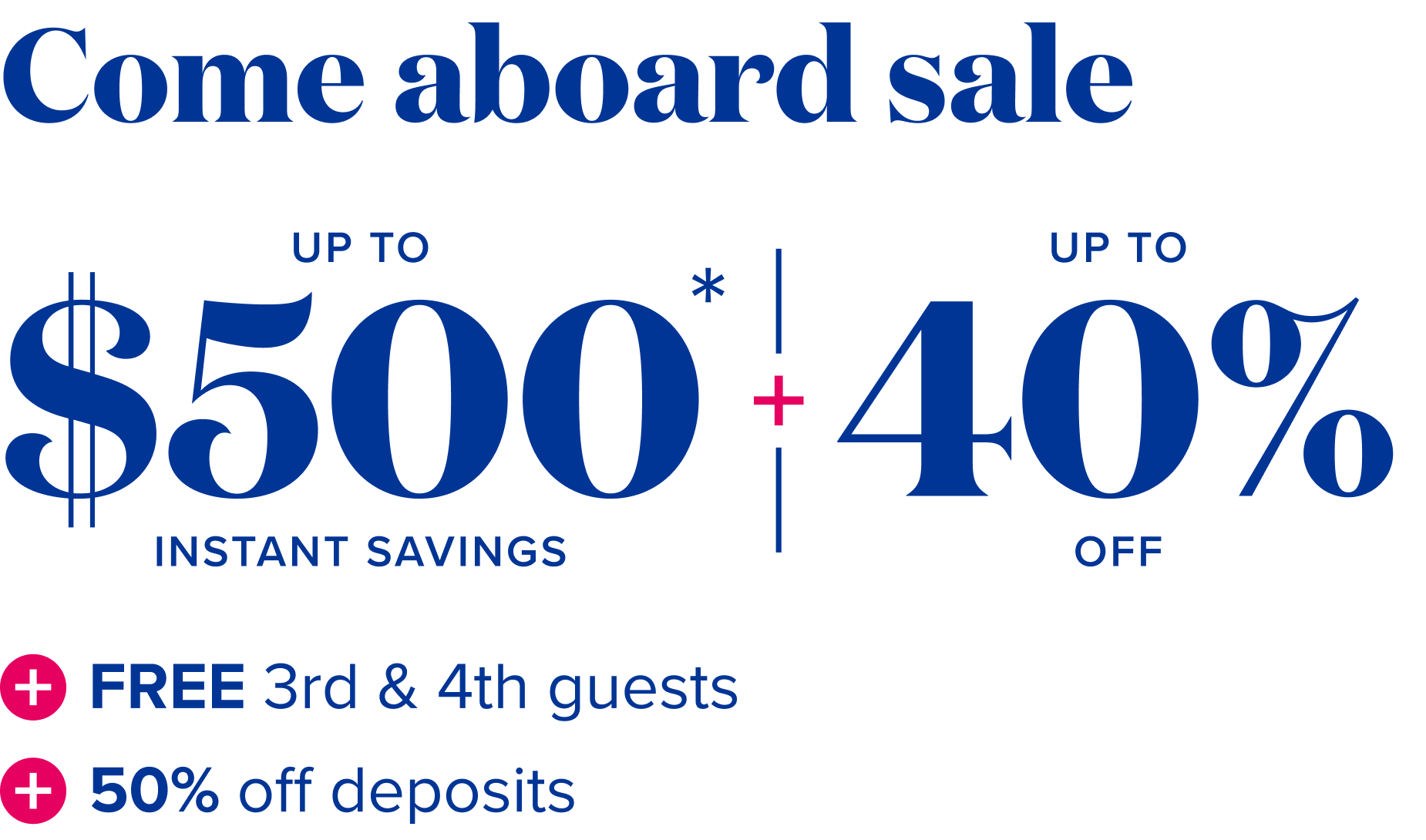 Come aboard sale: up to 40% off - up to $500 instant savings - Free 3rd and 4th guests + 50% off deposits 