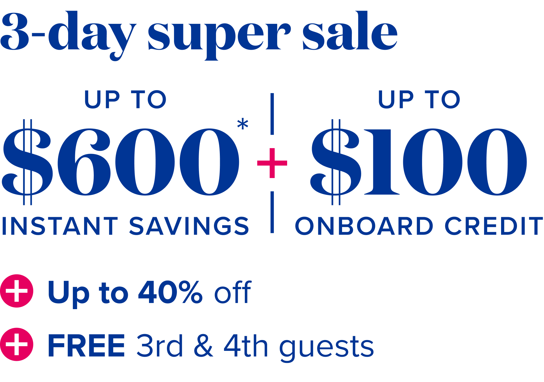 3 day super sale - up to $600 instant savings, plus up to $100 onboard credit , plus up to 40% off, plus free 3rd and 4th guests