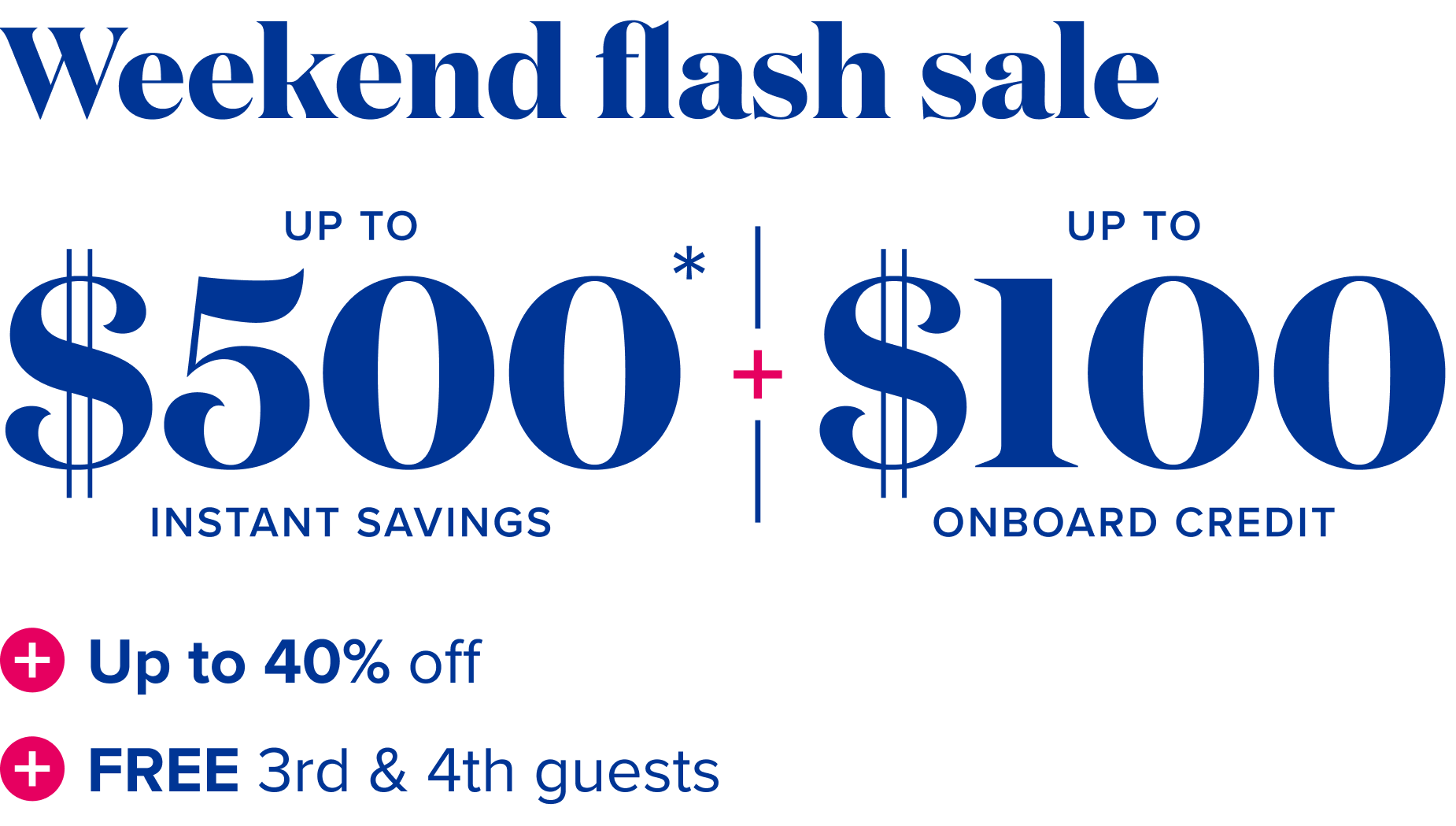 Weekend waves: up to $500 instant savings, plus up to $100 onboard credit,  plus up to 40% off, plus free 3rd and 4th guests.