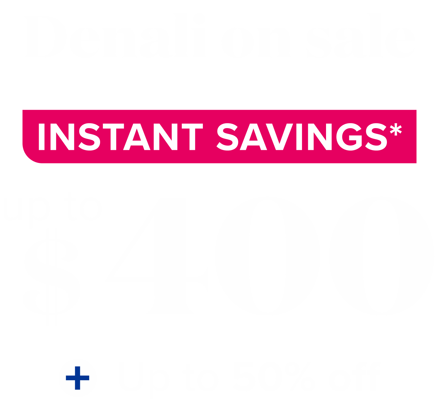 denali on sale instant savings* up to $400 + up to 50% off